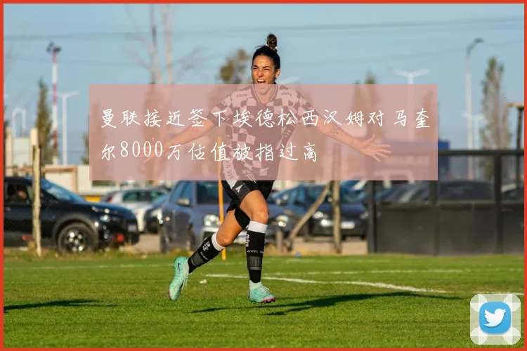 曼联接近签下埃德松西汉姆对马奎尔8000万估值被指过高
