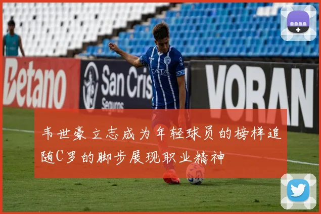 韦世豪立志成为年轻球员的榜样追随C罗的脚步展现职业精神