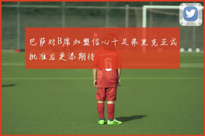 巴萨对B席加盟信心十足弗里克正式批准后更添期待