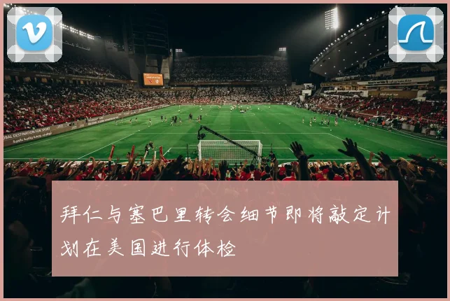 拜仁与塞巴里转会细节即将敲定计划在美国进行体检
