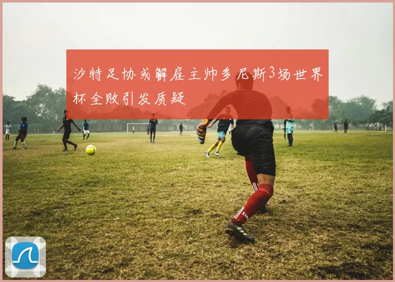 沙特足协或解雇主帅多尼斯3场世界杯全败引发质疑