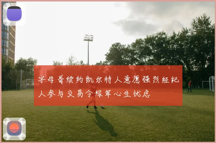 字母哥续约凯尔特人意愿强烈经纪人参与交易令绿军心生忧虑
