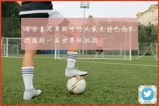 马尔基尼奥斯呼吁大家支持巴西队迎接新一届世界杯挑战
