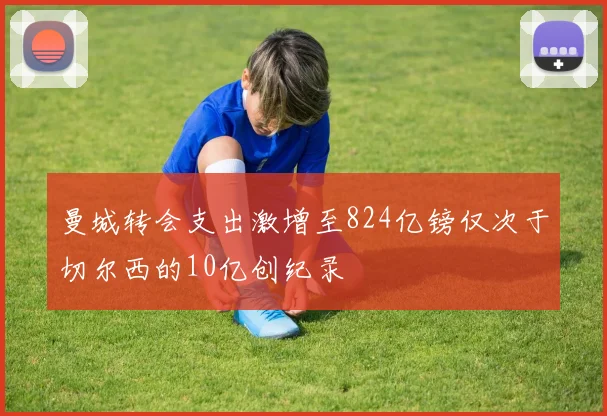 曼城转会支出激增至824亿镑仅次于切尔西的10亿创纪录