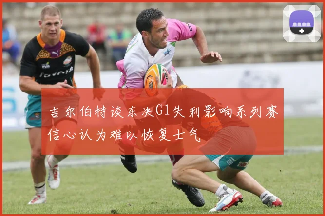 吉尔伯特谈东决G1失利影响系列赛信心认为难以恢复士气