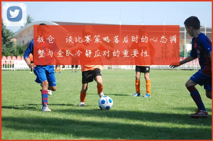 板仓滉谈比赛策略落后时的心态调整与全队冷静应对的重要性