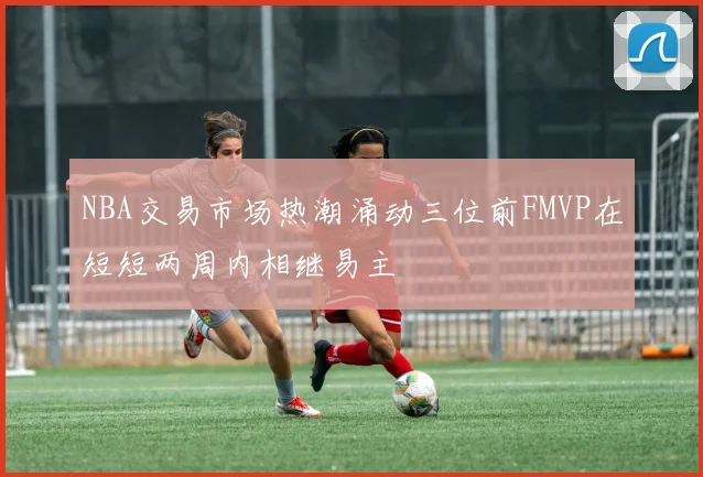 NBA交易市场热潮涌动三位前FMVP在短短两周内相继易主