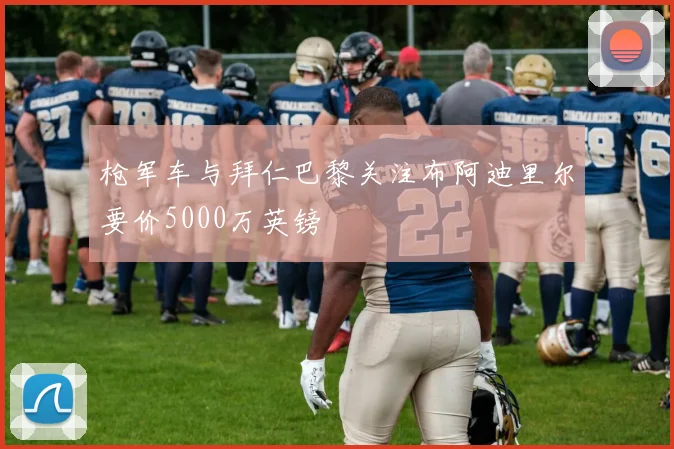 枪军车与拜仁巴黎关注布阿迪里尔要价5000万英镑