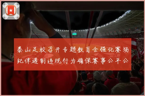 泰山足校召开专题教育会强化赛场纪律遏制违规行为确保赛事公平公正