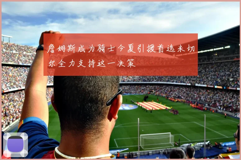 詹姆斯成为骑士今夏引援首选米切尔全力支持这一决策