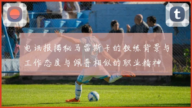 电讯报揭秘马雷斯卡的教练背景与工作态度与佩普相似的职业精神
